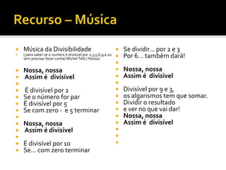    Música da Divisibilidade                                     Se dividir... por 2 e 3
   ( para saber se o numero é divisível por 2,3,5,6,9,e,10
    sem precisar fazer conta) Michel Teló ( Nossa)               Por 6... também dará!
                                                              
   Nossa, nossa                                                 Nossa, nossa
   Assim é divisível                                            Assim é divisível
                                                             
   É divisível por 2                                            Divisível por 9 e 3,
   Se o número for par                                          os algarismos tem que somar.
   É divisível por 5                                            Dividir o resultado
   Se com zero - e 5 terminar                                   e ver no que vai dar!
                                                                Nossa, nossa
   Nossa, nossa                                                 Assim é divisível
   Assim é divisível                                         
                                                             
   É divisível por 10                                        
   Se... com zero terminar
 