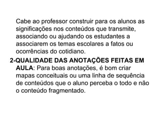 Cabe ao professor construir para os alunos as
  significações nos conteúdos que transmite,
  associando ou ajudando os estudantes a
  associarem os temas escolares a fatos ou
  ocorrências do cotidiano.
2-QUALIDADE DAS ANOTAÇÕES FEITAS EM
  AULA: Para boas anotações, é bom criar
  mapas conceituais ou uma linha de sequência
  de conteúdos que o aluno perceba o todo e não
  o conteúdo fragmentado.
 