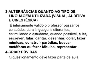 3-ALTERNÂNCIAS QUANTO AO TIPO DE
  LINGUAGEM UTILIZADA (VISUAL, AUDITIVA
  E CINESTÉSICA)
   É inteiramente válido o professor passar os
  conteúdos para linguagens diferentes,
  estimulando o estudante, quando possível, a ler,
  escrever, falar, cantar, desenhar, colar, fazer
  mímicas, construir paródias, buscar
  metáforas ou fazer fábulas, representar.
4-CRIAR DÚVIDAS
  O questionamento deve fazer parte da aula
 