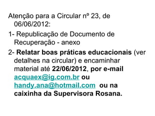 Atenção para a Circular nº 23, de
  06/06/2012:
1- Republicação de Documento de
  Recuperação - anexo
2- Relatar boas práticas educacionais (ver
  detalhes na circular) e encaminhar
  material até 22/06/2012, por e-mail
  acquaex@ig.com.br ou
  handy.ana@hotmail.com ou na
  caixinha da Supervisora Rosana.
 