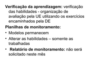 Verificação da aprendizagem: verificação
  das habilidades - organização de
  avaliação pela UE utilizando os exercícios
  encaminhados pela DE
Planilhas de monitoramento:
• Modelos permanecem
• Alterar as habilidades – somente as
  trabalhadas
• Relatório de monitoramento: não será
  solicitado neste mês
 