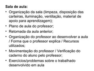 Sala de aula:
• Organização da sala (limpeza, disposição das
  carteiras, iluminação, ventilação, material de
  apoio para aprendizagem);
• Plano de aula do professor;
• Retomada da aula anterior;
• Organização do professor ao desenvolver a aula
  / Forma que o professor explica / Recursos
  utilizados;
• Movimentação do professor / Verificação do
  caderno do aluno pelo professor;
• Exercícios/problemas sobre o trabalhado
  desenvolvido em aula
 