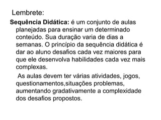 Lembrete:
Sequência Didática: é um conjunto de aulas
  planejadas para ensinar um determinado
  conteúdo. Sua duração varia de dias a
  semanas. O princípio da sequência didática é
  dar ao aluno desafios cada vez maiores para
  que ele desenvolva habilidades cada vez mais
  complexas.
   As aulas devem ter várias atividades, jogos,
  questionamentos,situações problemas,
  aumentando gradativamente a complexidade
  dos desafios propostos.
 