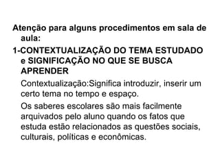 Atenção para alguns procedimentos em sala de
  aula:
1-CONTEXTUALIZAÇÃO DO TEMA ESTUDADO
  e SIGNIFICAÇÃO NO QUE SE BUSCA
  APRENDER
  Contextualização:Significa introduzir, inserir um
  certo tema no tempo e espaço.
  Os saberes escolares são mais facilmente
  arquivados pelo aluno quando os fatos que
  estuda estão relacionados as questões sociais,
  culturais, políticas e econômicas.
 