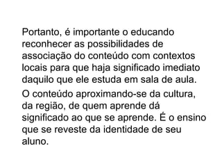 Portanto, é importante o educando
reconhecer as possibilidades de
associação do conteúdo com contextos
locais para que haja significado imediato
daquilo que ele estuda em sala de aula.
O conteúdo aproximando-se da cultura,
da região, de quem aprende dá
significado ao que se aprende. É o ensino
que se reveste da identidade de seu
aluno.
 
