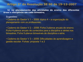Artigo 3° da Resolução SE 90 de 19-12-2007

   b) no planejamento das atividades de ensino das diferentes
áreas e disciplinas em cada bimestre;

  Sugestões:
  • Caderno do Gestor V 1 – 2009: tópico 4 – a organização do
  planejamento com os professores;

  • Caderno do Gestor V 2 – 2008: Ficha 3-planos anuais de ensino;
  Ficha 4-planos anuais de conteúdos para a disciplina e séries nos
  bimestres; Ficha 5-planos bimestrais de disciplina e série;

  • Caderno do Gestor V 3 – 2008: Dificuldades de aprendizagem e
  gestão escolar. Fichas: proposta 1 e 2
 