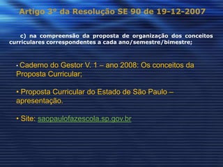 Artigo 3° da Resolução SE 90 de 19-12-2007


    c) na compreensão da proposta de organização dos conceitos
curriculares correspondentes a cada ano/semestre/bimestre;



  • Cadernodo Gestor V. 1 – ano 2008: Os conceitos da
  Proposta Curricular;

  • Proposta Curricular do Estado de São Paulo –
  apresentação.

  • Site: saopaulofazescola.sp.gov.br
 
