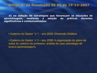 Artigo 3° da Resolução SE 90 de 19-12-2007


    d) na seleção de estratégias que favoreçam as situações de
aprendizagem,      mediante    a   adoção de práticas docentes
significativas e contextualizadas;




   • Caderno do Gestor V 1 – ano 2008: Dimensão Didática

   • Caderno do Gestor V 3 – ano 2008: A organização do plano de
   aulas do caderno do professor: análise de caso (estratégia de
   ensino-aprendizagem).
 
