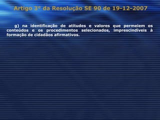 Artigo 3° da Resolução SE 90 de 19-12-2007


   g) na identificação de atitudes e valores que permeiem os
conteúdos e os procedimentos selecionados, imprescindíveis à
formação de cidadãos afirmativos.
 