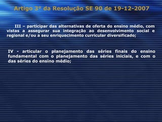 Artigo 3° da Resolução SE 90 de 19-12-2007


    III – participar das alternativas de oferta do ensino médio, com
vistas a assegurar sua integração ao desenvolvimento social e
regional e/ou a seu enriquecimento curricular diversificado;



IV - articular o planejamento das séries finais do ensino
fundamental com o planejamento das séries iniciais, e com o
das séries do ensino médio;
 