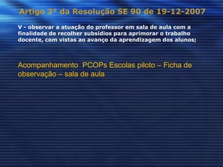 Artigo 3° da Resolução SE 90 de 19-12-2007

V - observar a atuação do professor em sala de aula com a
finalidade de recolher subsídios para aprimorar o trabalho
docente, com vistas ao avanço da aprendizagem dos alunos;



Acompanhamento PCOPs Escolas piloto – Ficha de
observação – sala de aula
 