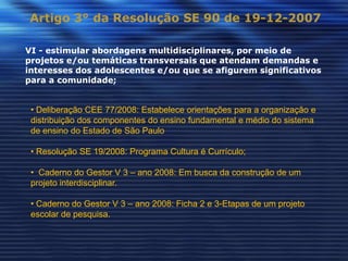 Artigo 3° da Resolução SE 90 de 19-12-2007

VI - estimular abordagens multidisciplinares, por meio de
projetos e/ou temáticas transversais que atendam demandas e
interesses dos adolescentes e/ou que se afigurem significativos
para a comunidade;


 • Deliberação CEE 77/2008: Estabelece orientações para a organização e
 distribuição dos componentes do ensino fundamental e médio do sistema
 de ensino do Estado de São Paulo

 • Resolução SE 19/2008: Programa Cultura é Currículo;

 • Caderno do Gestor V 3 – ano 2008: Em busca da construção de um
 projeto interdisciplinar.

 • Caderno do Gestor V 3 – ano 2008: Ficha 2 e 3-Etapas de um projeto
 escolar de pesquisa.
 