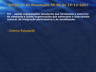 Artigo 3° da Resolução SE 90 de 19-12-2007

VII – apoiar organizações estudantis que fortaleçam o exercício
da cidadania e ações/organizações que estimulem o intercâmbio
cultural, de integração participativa e de socialização.




• Grêmio   Estudantil
 