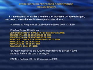 ATRIBUIÇÕES DO PROFESSOR COORDENADOR
                         (RES.SE 88/2007)



   I - acompanhar e avaliar o ensino e o processo de aprendizagem,
bem como os resultados do desempenho dos alunos;

    • Caderno do Programa de Qualidade da Escola 2007 – IDESP;

    •Bonificação por Resultados:
    Lei Complementar nº 1.078, de 17 de dezembro de 2008;
    DECRETO Nº 54.173, DE 26 DE MARÇO DE 2009;
    DECRETO Nº 54.174, DE 26 DE MARÇO DE 2009
    RESOLUÇÃO CONJUNTA CC/SF/SEP/SGP-3, DE 27-3-2009
    RESOLUÇÃO SE - 22, DE 27-3-2009
    RESOLUÇÃO SE - 23, DE 27-3-2009
    Resolução SE - 25, de 27-3-2009;

    •SARESP: Resolução SE 30/2009; Resultados do SARESP 2008 –
    Matriz de Referência para a avaliação;

    •ENEM – Portaria 109, de 27 de maio de 2009;
 