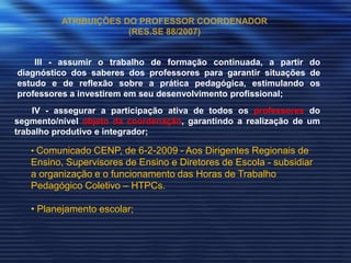 ATRIBUIÇÕES DO PROFESSOR COORDENADOR
                       (RES.SE 88/2007)


    III - assumir o trabalho de formação continuada, a partir do
diagnóstico dos saberes dos professores para garantir situações de
estudo e de reflexão sobre a prática pedagógica, estimulando os
professores a investirem em seu desenvolvimento profissional;
    IV - assegurar a participação ativa de todos os professores do
segmento/nível objeto da coordenação, garantindo a realização de um
trabalho produtivo e integrador;

   • Comunicado CENP, de 6-2-2009 - Aos Dirigentes Regionais de
   Ensino, Supervisores de Ensino e Diretores de Escola - subsidiar
   a organização e o funcionamento das Horas de Trabalho
   Pedagógico Coletivo – HTPCs.

   • Planejamento escolar;
 