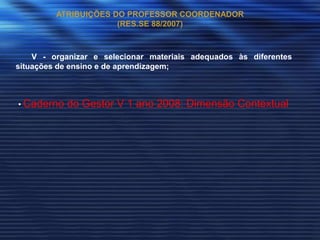 ATRIBUIÇÕES DO PROFESSOR COORDENADOR
                      (RES.SE 88/2007)



    V - organizar e selecionar materiais adequados às diferentes
situações de ensino e de aprendizagem;



• Caderno   do Gestor V 1 ano 2008: Dimensão Contextual
 
