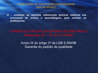 ATRIBUIÇÕES DO PROFESSOR COORDENADOR
                     (RES.SE 88/2007)


VI - conhecer os recentes referenciais teóricos relativos aos
   processos de ensino e aprendizagem, para orientar os
   professores;



  CURRÍCULO OFICIAL DO ESTADO DE SÃO PAULO
         Resolução SE – 76, de 7/11/2008

          Inciso IX do artigo 3º da LDB 9.394/96
             Garantia do padrão de qualidade
 