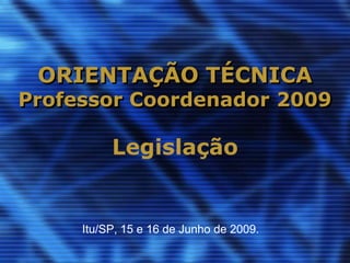 ORIENTAÇÃO TÉCNICA
Professor Coordenador 2009

          Legislação


     Itu/SP, 15 e 16 de Junho de 2009.
 