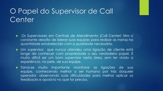 O Papel do Supervisor de Call
Center
 Os Supervisores em Centrais de Atendimento (Call Center) têm o
constante desafio de liderar suas equipes para realizar as metas na
quantidade estabelecida com a qualidade necessária.
 Um supervisor que nunca atendeu uma ligação de cliente está
longe de conhecer com propriedade o seu verdadeiro papel. É
muito difícil ser um bom supervisor nesta área, sem ter vivido a
experiência, na pele, de sua equipe.
 Torna-se muito importante monitorar as ligações de sua
equipe, conhecendo melhor o ser humano por trás daquele
operador, observando suas dificuldades para melhor aplicar os
feedbacks e apoiá-lo no que for preciso.
 