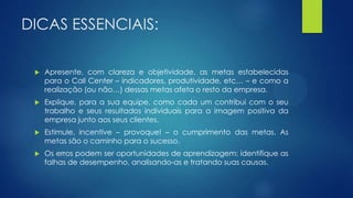 DICAS ESSENCIAIS:
 Apresente, com clareza e objetividade, as metas estabelecidas
para o Call Center – indicadores, produtividade, etc… – e como a
realização (ou não…) dessas metas afeta o resto da empresa.
 Explique, para a sua equipe, como cada um contribui com o seu
trabalho e seus resultados individuais para a imagem positiva da
empresa junto aos seus clientes.
 Estimule, incentive – provoque! – o cumprimento das metas. As
metas são o caminho para o sucesso.
 Os erros podem ser oportunidades de aprendizagem: identifique as
falhas de desempenho, analisando-as e tratando suas causas.
 