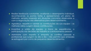  Realize feedbacks constantes, avaliando o desempenho individual,
reconhecendo os pontos fortes e apresentando um plano de
melhoria, sempre baseado em situações concretas observadas e
com a negociação das alternativas para desenvolvimento.
 Agradeça, respeite e valorize as contribuições da sua equipe – as
melhores idéias surgem dessas contribuições.
 Incentive a união da equipe, a troca de experiências, a
participação nas decisões de trabalho e o entrosamento pessoal.
 Administre com respeito e empatia os conflitos pessoais e
profissionais que surgem no dia a dia – não permita que amizades
se estraguem por conta de pequenos desentendimentos.
 