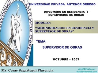 UNIVERSIDAD PRIVADA  ANTENOR ORREGO DIPLOMADO EN RESIDENCIA  Y SUPERVISION DE OBRAS   [email_address]   [email_address] MODULO: “ ADMINISTRACION EN RESIDENCIA Y SUPERVISOR DE OBRAS” Ms. Cesar Sagastegui Plasencia OCTUBRE - 2007 TEMA: SUPERVISOR DE OBRAS 