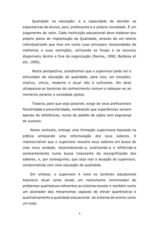 5
Qualidade na educação: é a capacidade de atender as
expectativas de alunos, pais, professores e a própria sociedade. É um
julgamento de valor. Cada instituição educacional deve elaborar seu
próprio plano de implantação da Qualidade, através de um roteiro
individualizado que leve em conta suas principais necessidades de
melhorias e suas restrições, utilizando as forças e os recursos
disponíveis dentro e fora da organização (Ramos, 1992; Barbosa et
alli, 1995).
Nesta perspectiva, acreditamos que o supervisor pode ser o
articulador da educação de qualidade, para isso, ser inovador,
criativo, crítico, moderno e atual não é suficiente. Ele deve
ultrapassar as barreiras do conhecimento comum e adequar-se ao
momento perante a sociedade global.
Todavia, para que seja possível, exige de seus profissionais
flexibilidade e previsibilidade, lembrando que experiências servem
apenas de referências, nunca de padrão de ações com segurança
de sucesso.
Neste contexto, emerge uma formação supervisora baseada na
prática almejando uma reformulação dos seus saberes. E
imprescindível que o supervisor reavalie seus saberes em busca de
uma nova verdade, reconsiderando-a, analisando-a e refletindo-a
constantemente numa busca incessante da ressignificacão dos
saberes, e, por conseguinte, que seja real a atuação do supervisor,
comprometida com uma educação de qualidade.
Em síntese, o supervisor é visto no contexto educacional
brasileiro atual como sendo um instrumento minimizador de
problemas qualitativos referentes ao sistema escolar e também como
um acionador dos mecanismos capazes de elevar quantitativa e
qualitativamente a qualidade educacional do sistema de ensino como
um todo.
 
