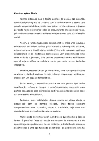 6
Considerações Finais
Formar cidadãos não é tarefa apenas da escola. No entanto,
como local privilegiado de trabalho com o conhecimento, a escola tem
grande responsabilidade nesta formação: recebe crianças e jovens
por certo número de horas todos os dias, durante anos de suas vidas,
possibilitando-lhes construir saberes indispensáveis para sua inserção
social.
Assim, a função Supervisor educacional foi mais uma inovação
educacional de ordem política para atender a ideologia do sistema,
evidenciando uma tendência tecnicista. Entretanto, as novas políticas
educacionais e as mudanças tecnológicas vêm disseminando uma
nova visão de supervisor, uma pessoa preocupada com a realidade e
que almeja modificar a realidade social por meio do seu trabalho
interativo.
Todavia, trata-se de um grito de alerta, uma nova possibilidade
de elevar o nível educacional do país e dar ao povo a oportunidade de
crescer em um espaço democrático.
Assim sendo, o supervisor precisa ser uma pessoa que tenha
qualificação teórica e busque o aperfeiçoamento constante cuja
prática pedagógica seja planejada a partir das contribuições que pode
dar ao sistema educacional.
Portanto, suas habilidades devem propor um clima aberto a
discussões com os demais colegas, onde todos estejam
comprometidos com o ensino, onde a humildade seja uma das
características preponderantes do supervisor.
Muito ainda se tem a fazer. Acredita-se que mesmo a passos
lentos é possível fazer da escola um espaço de democracia e de
aprendizagens significativas. Nesse contexto, o trabalho de pesquisa
desenvolvido é uma oportunidade de reflexão, de análise do sistema
 