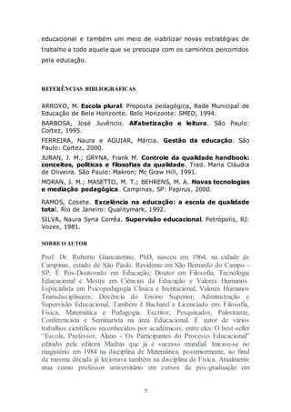 7
educacional e também um meio de viabilizar novas estratégias de
trabalho a todo aquele que se preocupa com os caminhos percorridos
pela educação.
REFERÊNCIAS BIBLIOGRÁFICAS
ARROYO, M. Escola plural. Proposta pedagógica, Rede Municipal de
Educação de Belo Horizonte. Belo Horizonte: SMED, 1994.
BARBOSA, José Juvêncio. Alfabetização e leitura. São Paulo:
Cortez, 1995.
FERREIRA, Naura e AGUIAR, Márcia. Gestão da educação. São
Paulo: Cortez, 2000.
JURAN, J. M.; GRYNA, Frank M. Controle da qualidade handbook:
conceitos, políticas e filosofias da qualidade. Trad. Maria Cláudia
de Oliveira. São Paulo: Makron; Mc Graw Hill, 1991.
MORAN, J. M.; MASETTO, M. T.; BEHRENS, M. A. Novas tecnologias
e mediação pedagógica. Campinas, SP: Papirus, 2000.
RAMOS, Cosete. Excelência na educação: a escola de qualidade
total. Rio de Janeiro: Qualitymark, 1992.
SILVA, Naura Syria Corrêa. Supervisão educacional. Petrópolis, RJ:
Vozes, 1981.
SOBRE O AUTOR
Prof. Dr. Roberto Giancaterino, PhD, nasceu em 1964, na cidade de
Campinas, estado de São Paulo. Residente em São Bernardo do Campo -
SP. É Pós-Doutorado em Educação; Doutor em Filosofia, Tecnologia
Educacional e Mestre em Ciências da Educação e Valores Humanos.
Especialista em Psicopedagogia Clínica e Institucional; Valores Humanos
Transdisciplinares; Docência do Ensino Superior; Administração e
Supervisão Educacional. Também é Bacharel e Licenciado em: Filosofia,
Física, Matemática e Pedagogia. Escritor, Pesquisador, Palestrante,
Conferencista e Seminarista na área Educacional. É autor de vários
trabalhos científicos reconhecidos por acadêmicos, entre eles: O best-seller
“Escola, Professor, Aluno - Os Participantes do Processo Educacional”
editado pela editora Madras que já é sucesso mundial. Iniciou-se no
magistério em 1984 na disciplina de Matemática, posteriormente, ao final
da mesma década já lecionava também na disciplina de Física. Atualmente
atua como professor universitário em cursos de pós-graduação em
 