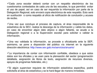 Cada zona escolar deberá contar con un respaldo electrónico de los cuestionarios contestados de cada una de las escuelas, lo que permitirá  evitar el uso de papel, así en caso de ser requerida la información por parte de la Delegación Regional, solo enviará copia electrónica de este respaldo. Esto será en sustitución  o como respaldo al oficio de notificación de conclusión y acuses de recibo. Una vez que concluya el proceso de captura, el área responsable de la estadística de la SEV, realiza la descarga de la información y valida los datos, en caso de encontrar algún dato atípico o algún faltante, se acude a la Delegación regional o a la Supervisión escolar para solicitar o validar la información. Una vez validada la información, se procede a oficializarla ante la SEP, asimismo, se pone a disposición del público vía internet en la siguiente dirección electrónica:  http://www.sev.gob.mx/servicios/anuario/ La importancia de contar con información confiable, obedece a que estos datos son los oficiales y se usan para la planeación del sector (programación detallada, asignación de libros de texto, asignación de recursos diversos, apoyos de programas federales, etc.)  Si algún supervisor requiere de información estadística especifica, podrá solicitarla al área de estadística y se le hará llegar de manera inmediata. 