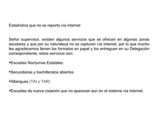 Estadística que no se reporta vía internet Señor supervisor, existen algunos servicios que se ofrecen en algunas zonas escolares y que por su naturaleza no se capturan vía internet, por lo que mucho les agradecemos llenen los formatos en papel y los entreguen en su Delegación correspondiente, estos servicios son: Escuelas Nocturnas Estatales. Secundarias y bachilleratos abiertos Albergues  (TAI y TAR) Escuelas de nueva creación que no aparecen aun en el sistema vía internet. 