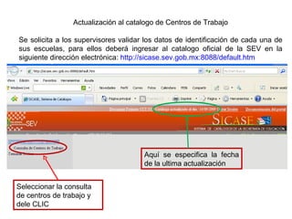 Actualización al catalogo de Centros de Trabajo Se solicita a los supervisores validar los datos de identificación de cada una de sus escuelas, para ellos deberá ingresar al catalogo oficial de la SEV en la siguiente dirección electrónica:  http://sicase.sev.gob.mx:8088/default.htm Seleccionar la consulta de centros de trabajo y dele CLIC Aquí se especifica la fecha de la ultima actualización 