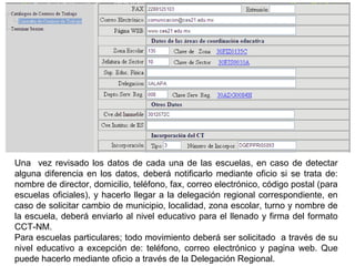 Una  vez revisado los datos de cada una de las escuelas, en caso de detectar alguna diferencia en los datos, deberá notificarlo mediante oficio si se trata de:  nombre de director, domicilio, teléfono, fax, correo electrónico, código postal (para escuelas oficiales), y hacerlo llegar a la delegación regional correspondiente, en caso de solicitar cambio de  municipio, localidad, zona escolar, turno y nombre de la escuela, deberá enviarlo al nivel educativo para el llenado y firma del formato CCT-NM. Para escuelas particulares; todo  movimiento deberá ser solicitado  a través de su nivel educativo a excepción de: teléfono, correo electrónico y pagina web. Que puede hacerlo mediante oficio a través de la Delegación Regional. 