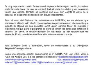 Es muy importante cuando firman un oficio para solicitar algún cambio, lo revisen perfectamente bien, ya que se copiará textualmente los datos y en ocasiones vienen mal escrito, también se verifique que esté bien escrita la clave de la escuela, en ocasiones se reciben con claves inexistentes. Para el caso del Sistema de Infraestructura INPESEV, es un sistema que permanece abierto todo el año con actualización permanente en el momento que suceda, si alguna de sus escuelas sufrió algún cambio favor de ingresar y registrarlo, ya que para el programa de obra se toman los datos que están en el sistema. Es decir, la responsabilidad de los datos es del responsable del inmueble. Por lo que deberá verificar si la información es correcta. Para cualquier duda o aclaración, favor de comunicarse a su Delegación Regional Correspondiente Como una segunda opción: comunicarse al 012288417700  ext. 7059, 7060 o 7083  de Xalapa Ver. o a los correos electrónicos  [email_address] ,  [email_address] ,  [email_address] ,  [email_address] ,  [email_address] ,  [email_address]   