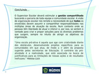 10
Concluindo....
O Supervisor Escolar deverá estimular a gestão compartilhada
buscando a parceria de toda equipe e comunidade escolar. A visão
de organização escolar nos remete a necessidade de que todos os
envolvidos devem assumir e compartilhar responsabilidades nas
múltiplas áreas de atuação da escola. Num contexto onde as
pessoas têm liberdade de atuar e intervir e, por isso, se sentem à
vontade para criar e propor soluções para os diversos problemas
que surgem, sempre no intuito de atingir os objetivos da
organização.
“Uma escola pró-ativa é aquela que age com criatividade diante
dos obstáculos, desenvolvendo projetos específicos para as
comunidades em que atua, de modo a ir além da proposta
sugerida pelas secretarias de Educação. O contrário da pró-
atividade é a reatividade, que está associada na busca de
justificativas para as limitações de nossas ações e de resultados
ineficazes.” Heloísa Lück
.
 