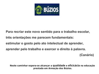 Para recriar este novo sentido para o trabalho escolar,
três orientações me parecem fundamentais:
estimular o gosto pelo ato intelectual de aprender,
aprender pelo trabalho e exercer o direito à palavra.
(Canário)
Neste caminhar espera-se alcançar a qualidade e eficicácia na educação
prestada em Armação dos Búzios.
 