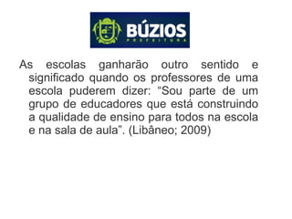 As escolas ganharão outro sentido e
significado quando os professores de uma
escola puderem dizer: “Sou parte de um
grupo de educadores que está construindo
a qualidade de ensino para todos na escola
e na sala de aula”. (Libâneo; 2009)
 