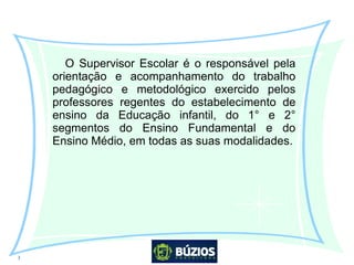 3
O Supervisor Escolar é o responsável pela
orientação e acompanhamento do trabalho
pedagógico e metodológico exercido pelos
professores regentes do estabelecimento de
ensino da Educação infantil, do 1° e 2°
segmentos do Ensino Fundamental e do
Ensino Médio, em todas as suas modalidades.
 