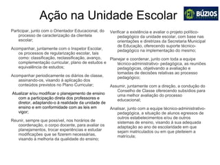 Ação na Unidade Escolar
Participar, junto com o Orientador Educacional, do
processo de caracterização da clientela
escolar;
Acompanhar, juntamente com o Inspetor Escolar,
os processos de regularização escolar, tais
como: classificação, reclassificação, avanço,
complementação curricular, plano de estudos e
equivalência de estudos;
Acompanhar periodicamente os diários de classe,
assinando-os, visando à aplicação dos
conteúdos previstos no Plano Curricular;
Atualizar e/ou modificar o planejamento de ensino
com a participação direta dos professores e
diretor, adaptando-o à realidade da unidade de
ensino e em conformidade com as leis em
vigor;
Reunir, sempre que possível, nos horários de
coordenação, o corpo docente, para avaliar os
planejamentos, trocar experiências e estudar
modificações que se fizerem necessárias,
visando à melhoria da qualidade do ensino;
Verificar a existência e avaliar o projeto político-
pedagógico da unidade escolar, com base nas
orientações e diretrizes da Secretaria Municipal
de Educação, oferecendo suporte técnico-
pedagógico na implementação do mesmo;
Planejar e coordenar, junto com toda a equipe
técnico-administrativo- pedagógica, as reuniões
pedagógicas, objetivando a avaliação e
tomadas de decisões relativas ao processo
pedagógico;
Assumir, juntamente com a direção, a condução do
Conselho de Classe oferecendo subsídios para
uma melhor avaliação do processo
educacional;
Analisar, junto com a equipe técnico-administrativo-
pedagógica, a situação de alunos egressos de
outros estabelecimentos e/ou de outros
sistemas de ensino, visando à sua adequada
adaptação ao ano de escolaridade em que
sejam matriculados ou em que pleiteiem a
matrícula;
 