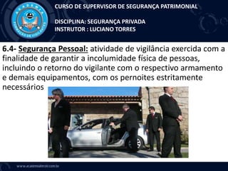 6.4- Segurança Pessoal: atividade de vigilância exercida com a
finalidade de garantir a incolumidade física de pessoas,
incluindo o retorno do vigilante com o respectivo armamento
e demais equipamentos, com os pernoites estritamente
necessários
CURSO DE SUPERVISOR DE SEGURANÇA PATRIMONIAL
DISCIPLINA: SEGURANÇA PRIVADA
INSTRUTOR : LUCIANO TORRES
 
