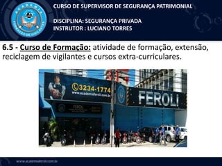 6.5 - Curso de Formação: atividade de formação, extensão,
reciclagem de vigilantes e cursos extra-curriculares.
CURSO DE SUPERVISOR DE SEGURANÇA PATRIMONIAL
DISCIPLINA: SEGURANÇA PRIVADA
INSTRUTOR : LUCIANO TORRES
 