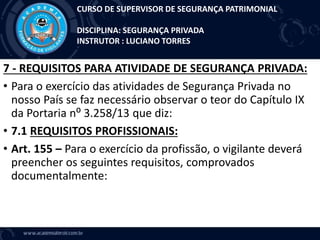 7 - REQUISITOS PARA ATIVIDADE DE SEGURANÇA PRIVADA:
• Para o exercício das atividades de Segurança Privada no
nosso País se faz necessário observar o teor do Capítulo IX
da Portaria n⁰ 3.258/13 que diz:
• 7.1 REQUISITOS PROFISSIONAIS:
• Art. 155 – Para o exercício da profissão, o vigilante deverá
preencher os seguintes requisitos, comprovados
documentalmente:
CURSO DE SUPERVISOR DE SEGURANÇA PATRIMONIAL
DISCIPLINA: SEGURANÇA PRIVADA
INSTRUTOR : LUCIANO TORRES
 