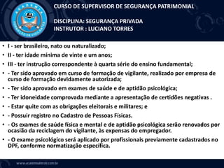 • I - ser brasileiro, nato ou naturalizado;
• II - ter idade mínima de vinte e um anos;
• III - ter instrução correspondente à quarta série do ensino fundamental;
• - Ter sido aprovado em curso de formação de vigilante, realizado por empresa de
curso de formação devidamente autorizada;
• - Ter sido aprovado em exames de saúde e de aptidão psicológica;
• - Ter idoneidade comprovada mediante a apresentação de certidões negativas .
• - Estar quite com as obrigações eleitorais e militares; e
• - Possuir registro no Cadastro de Pessoas Físicas.
• - Os exames de saúde física e mental e de aptidão psicológica serão renovados por
ocasião da reciclagem do vigilante, às expensas do empregador.
• - O exame psicológico será aplicado por profissionais previamente cadastrados no
DPF, conforme normatização específica.
CURSO DE SUPERVISOR DE SEGURANÇA PATRIMONIAL
DISCIPLINA: SEGURANÇA PRIVADA
INSTRUTOR : LUCIANO TORRES
 