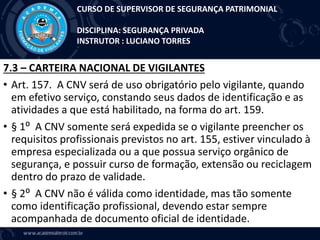 7.3 – CARTEIRA NACIONAL DE VIGILANTES
• Art. 157. A CNV será de uso obrigatório pelo vigilante, quando
em efetivo serviço, constando seus dados de identificação e as
atividades a que está habilitado, na forma do art. 159.
• § 1⁰ A CNV somente será expedida se o vigilante preencher os
requisitos profissionais previstos no art. 155, estiver vinculado à
empresa especializada ou a que possua serviço orgânico de
segurança, e possuir curso de formação, extensão ou reciclagem
dentro do prazo de validade.
• § 2⁰ A CNV não é válida como identidade, mas tão somente
como identificação profissional, devendo estar sempre
acompanhada de documento oficial de identidade.
CURSO DE SUPERVISOR DE SEGURANÇA PATRIMONIAL
DISCIPLINA: SEGURANÇA PRIVADA
INSTRUTOR : LUCIANO TORRES
 