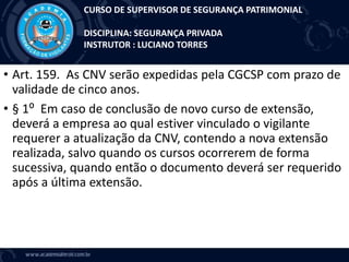 • Art. 159. As CNV serão expedidas pela CGCSP com prazo de
validade de cinco anos.
• § 1⁰ Em caso de conclusão de novo curso de extensão,
deverá a empresa ao qual estiver vinculado o vigilante
requerer a atualização da CNV, contendo a nova extensão
realizada, salvo quando os cursos ocorrerem de forma
sucessiva, quando então o documento deverá ser requerido
após a última extensão.
CURSO DE SUPERVISOR DE SEGURANÇA PATRIMONIAL
DISCIPLINA: SEGURANÇA PRIVADA
INSTRUTOR : LUCIANO TORRES
 
