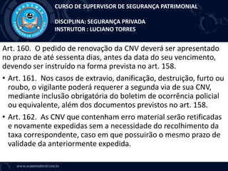 Art. 160. O pedido de renovação da CNV deverá ser apresentado
no prazo de até sessenta dias, antes da data do seu vencimento,
devendo ser instruído na forma prevista no art. 158.
• Art. 161. Nos casos de extravio, danificação, destruição, furto ou
roubo, o vigilante poderá requerer a segunda via de sua CNV,
mediante inclusão obrigatória do boletim de ocorrência policial
ou equivalente, além dos documentos previstos no art. 158.
• Art. 162. As CNV que contenham erro material serão retificadas
e novamente expedidas sem a necessidade do recolhimento da
taxa correspondente, caso em que possuirão o mesmo prazo de
validade da anteriormente expedida.
CURSO DE SUPERVISOR DE SEGURANÇA PATRIMONIAL
DISCIPLINA: SEGURANÇA PRIVADA
INSTRUTOR : LUCIANO TORRES
 