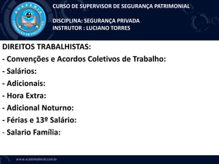 DIREITOS TRABALHISTAS:
- Convenções e Acordos Coletivos de Trabalho:
- Salários:
- Adicionais:
- Hora Extra:
- Adicional Noturno:
- Férias e 13º Salário:
- Salario Família:
CURSO DE SUPERVISOR DE SEGURANÇA PATRIMONIAL
DISCIPLINA: SEGURANÇA PRIVADA
INSTRUTOR : LUCIANO TORRES
 