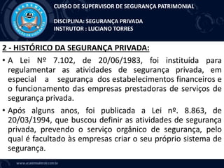 2 - HISTÓRICO DA SEGURANÇA PRIVADA:
• A Lei Nº 7.102, de 20/06/1983, foi instituída para
regulamentar as atividades de segurança privada, em
especial a segurança dos estabelecimentos financeiros e
o funcionamento das empresas prestadoras de serviços de
segurança privada.
• Após alguns anos, foi publicada a Lei nº. 8.863, de
20/03/1994, que buscou definir as atividades de segurança
privada, prevendo o serviço orgânico de segurança, pelo
qual é facultado às empresas criar o seu próprio sistema de
segurança.
CURSO DE SUPERVISOR DE SEGURANÇA PATRIMONIAL
DISCIPLINA: SEGURANÇA PRIVADA
INSTRUTOR : LUCIANO TORRES
 
