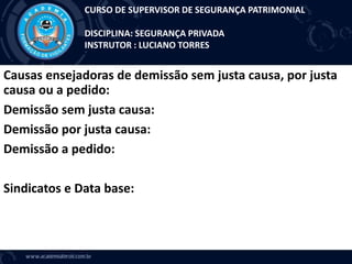 Causas ensejadoras de demissão sem justa causa, por justa
causa ou a pedido:
Demissão sem justa causa:
Demissão por justa causa:
Demissão a pedido:
Sindicatos e Data base:
CURSO DE SUPERVISOR DE SEGURANÇA PATRIMONIAL
DISCIPLINA: SEGURANÇA PRIVADA
INSTRUTOR : LUCIANO TORRES
 