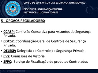 5 - ÓRGÃOS REGULADORES:
• CCASP: Comissão Consultiva para Assuntos de Segurança
Privada.
• CGCSP: Coordenação-Geral de Controle de Segurança
Privada.
• DELESP: Delegacia de Controle de Segurança Privada.
• CVs: Comissões de Vistoria.
• SFPC: Serviço de Fiscalização de produtos Controlados
CURSO DE SUPERVISOR DE SEGURANÇA PATRIMONIAL
DISCIPLINA: SEGURANÇA PRIVADA
INSTRUTOR : LUCIANO TORRES
 